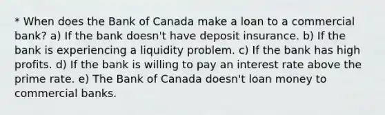 * When does the Bank of Canada make a loan to a commercial bank? a) If the bank doesn't have deposit insurance. b) If the bank is experiencing a liquidity problem. c) If the bank has high profits. d) If the bank is willing to pay an interest rate above the prime rate. e) The Bank of Canada doesn't loan money to commercial banks.