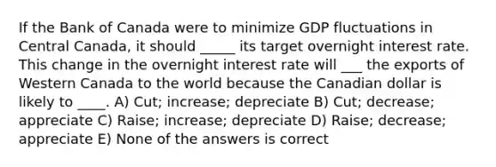 If the Bank of Canada were to minimize GDP fluctuations in Central Canada, it should _____ its target overnight interest rate. This change in the overnight interest rate will ___ the exports of Western Canada to the world because the Canadian dollar is likely to ____. A) Cut; increase; depreciate B) Cut; decrease; appreciate C) Raise; increase; depreciate D) Raise; decrease; appreciate E) None of the answers is correct