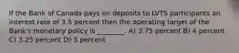 If the Bank of Canada pays on deposits to LVTS participants an interest rate of 3.5 percent then the operating target of the Bank's monetary policy is ________. A) 3.75 percent B) 4 percent C) 3.25 percent D) 3 percent