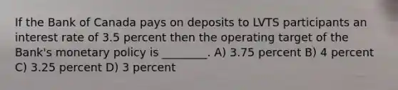 If the Bank of Canada pays on deposits to LVTS participants an interest rate of 3.5 percent then the operating target of the Bank's <a href='https://www.questionai.com/knowledge/kEE0G7Llsx-monetary-policy' class='anchor-knowledge'>monetary policy</a> is ________. A) 3.75 percent B) 4 percent C) 3.25 percent D) 3 percent