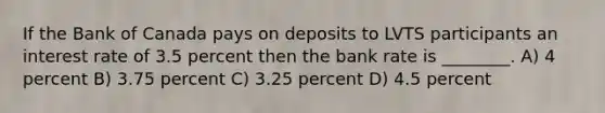 If the Bank of Canada pays on deposits to LVTS participants an interest rate of 3.5 percent then the bank rate is ________. A) 4 percent B) 3.75 percent C) 3.25 percent D) 4.5 percent