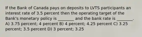 If the Bank of Canada pays on deposits to LVTS participants an interest rate of 3.5 percent then the operating target of the Bank's monetary policy is ________ and the bank rate is ________. A) 3.75 percent; 4 percent B) 4 percent; 4.25 percent C) 3.25 percent; 3.5 percent D) 3 percent; 3.25