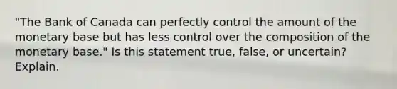 "The Bank of Canada can perfectly control the amount of the monetary base but has less control over the composition of the monetary base." Is this statement true, false, or uncertain? Explain.