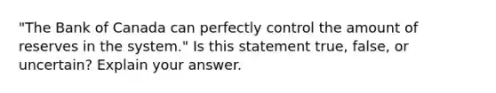 ​"The Bank of Canada can perfectly control the amount of reserves in the​ system." Is this statement​ true, false, or​ uncertain? Explain your answer.