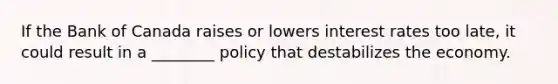 If the Bank of Canada raises or lowers interest rates too late, it could result in a ________ policy that destabilizes the economy.