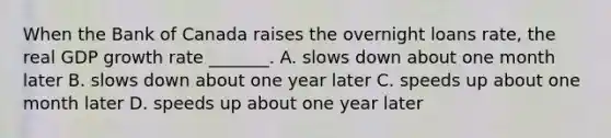 When the Bank of Canada raises the overnight loans​ rate, the real GDP growth rate​ _______. A. slows down about one month later B. slows down about one year later C. speeds up about one month later D. speeds up about one year later