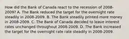 How did the Bank of Canada react to the recession of 2008-2009? A. The Bank reduced the target for the overnight rate steadily in 2008-2009. B. The Bank steadily printed more money in 2008-2009. C. The Bank of Canada decided to leave interest rates unchanged throughout 2008-2009. D. The Bank increased the target for the overnight rate rate steadily in 2008-2009.