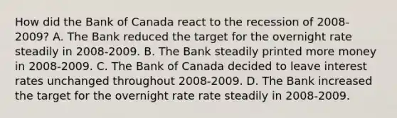 How did the Bank of Canada react to the recession of 2008-2009? A. The Bank reduced the target for the overnight rate steadily in 2008-2009. B. The Bank steadily printed more money in 2008-2009. C. The Bank of Canada decided to leave interest rates unchanged throughout 2008-2009. D. The Bank increased the target for the overnight rate rate steadily in 2008-2009.