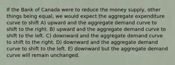 If the Bank of Canada were to reduce the money supply, other things being equal, we would expect the aggregate expenditure curve to shift A) upward and the aggregate demand curve to shift to the right. B) upward and the aggregate demand curve to shift to the left. C) downward and the aggregate demand curve to shift to the right. D) downward and the aggregate demand curve to shift to the left. E) downward but the aggregate demand curve will remain unchanged.