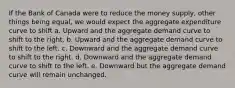 If the Bank of Canada were to reduce the money supply, other things being equal, we would expect the aggregate expenditure curve to shift a. Upward and the aggregate demand curve to shift to the right. b. Upward and the aggregate demand curve to shift to the left. c. Downward and the aggregate demand curve to shift to the right. d. Downward and the aggregate demand curve to shift to the left. e. Downward but the aggregate demand curve will remain unchanged.