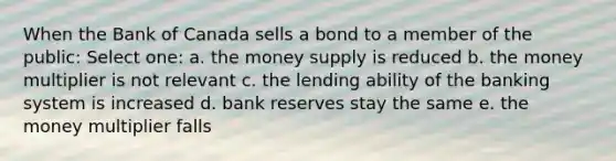 When the Bank of Canada sells a bond to a member of the public: Select one: a. the money supply is reduced b. the money multiplier is not relevant c. the lending ability of the banking system is increased d. bank reserves stay the same e. the money multiplier falls