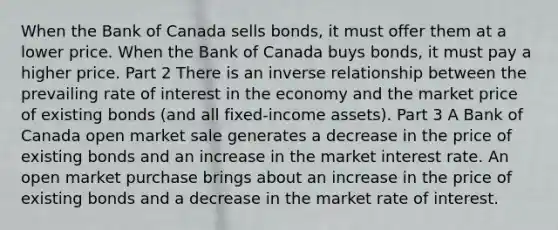 When the Bank of Canada sells​ bonds, it must offer them at a lower price. When the Bank of Canada buys​ bonds, it must pay a higher price. Part 2 There is an inverse relationship between the prevailing rate of interest in the economy and the market price of existing bonds​ (and all​ fixed-income assets). Part 3 A Bank of Canada open market sale generates a decrease in the price of existing bonds and an increase in the market interest rate. An open market purchase brings about an increase in the price of existing bonds and a decrease in the market rate of interest.