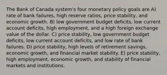 The Bank of Canada system's four monetary policy goals are A) rate of bank failures, high reserve ratios, price stability, and economic growth. B) low government budget deficits, low current account deficits, high employment, and a high foreign exchange value of the dollar. C) price stability, low government budget deficits, low current account deficits, and low rate of bank failures. D) price stability, high levels of retirement savings, economic growth, and financial market stability. E) price stability, high employment, economic growth, and stability of financial markets and institutions.