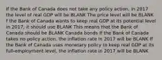 If the Bank of Canada does not take any policy​ action, in 2017 the level of real GDP will be BLANK The price level will be BLANK f the Bank of Canada wants to keep real GDP at its potential level in​ 2017, it should use BLANK This means that the Bank of Canada should be BLANK Canada bonds If the Bank of Canada takes no policy​ action, the inflation rate in 2017 will be BLANK If the Bank of Canada uses monetary policy to keep real GDP at its​ full-employment level, the inflation rate in 2017 will be BLANK