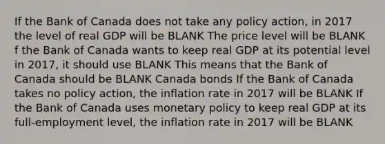 If the Bank of Canada does not take any policy​ action, in 2017 the level of real GDP will be BLANK The price level will be BLANK f the Bank of Canada wants to keep real GDP at its potential level in​ 2017, it should use BLANK This means that the Bank of Canada should be BLANK Canada bonds If the Bank of Canada takes no policy​ action, the inflation rate in 2017 will be BLANK If the Bank of Canada uses monetary policy to keep real GDP at its​ full-employment level, the inflation rate in 2017 will be BLANK