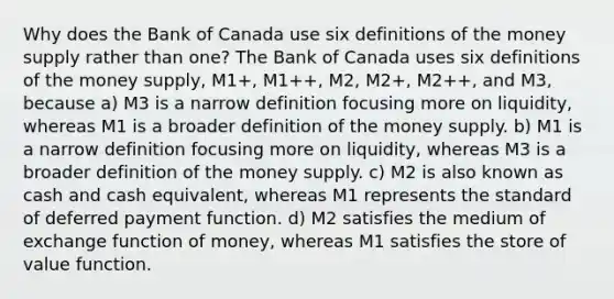 Why does the Bank of Canada use six definitions of the money supply rather than one? The Bank of Canada uses six definitions of the money supply, M1+, M1++, M2, M2+, M2++, and M3, because a) M3 is a narrow definition focusing more on liquidity, whereas M1 is a broader definition of the money supply. b) M1 is a narrow definition focusing more on liquidity, whereas M3 is a broader definition of the money supply. c) M2 is also known as cash and cash equivalent, whereas M1 represents the standard of deferred payment function. d) M2 satisfies the medium of exchange function of money, whereas M1 satisfies the store of value function.