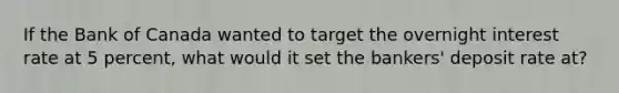 If the Bank of Canada wanted to target the overnight interest rate at 5 percent, what would it set the bankers' deposit rate at?