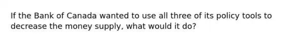 If the Bank of Canada wanted to use all three of its policy tools to decrease the money supply, what would it do?