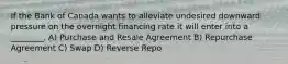 If the Bank of Canada wants to alleviate undesired downward pressure on the overnight financing rate it will enter into a ________. A) Purchase and Resale Agreement B) Repurchase Agreement C) Swap D) Reverse Repo