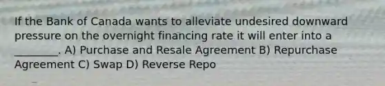 If the Bank of Canada wants to alleviate undesired downward pressure on the overnight financing rate it will enter into a ________. A) Purchase and Resale Agreement B) Repurchase Agreement C) Swap D) Reverse Repo