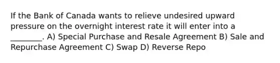 If the Bank of Canada wants to relieve undesired upward pressure on the overnight interest rate it will enter into a ________. A) Special Purchase and Resale Agreement B) Sale and Repurchase Agreement C) Swap D) Reverse Repo