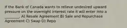 If the Bank of Canada wants to relieve undesired upward pressure on the overnight interest rate it will enter into a ________. A) Resale Agreement B) Sale and Repurchase Agreement C) Swap D) Repo