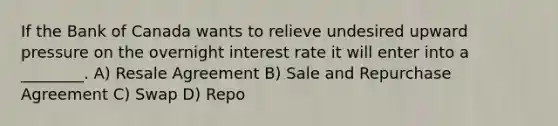 If the Bank of Canada wants to relieve undesired upward pressure on the overnight interest rate it will enter into a ________. A) Resale Agreement B) Sale and Repurchase Agreement C) Swap D) Repo