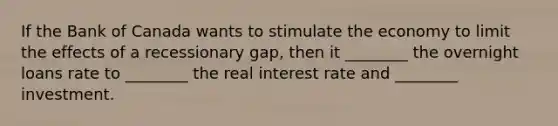 If the Bank of Canada wants to stimulate the economy to limit the effects of a recessionary gap, then it ________ the overnight loans rate to ________ the real interest rate and ________ investment.