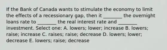 If the Bank of Canada wants to stimulate the economy to limit the effects of a recessionary gap, then it ________ the overnight loans rate to ________ the real interest rate and ________ investment. Select one: A. lowers; lower; increase B. lowers; raise; increase C. raises; raise; decrease D. lowers; lower; decrease E. lowers; raise; decrease