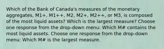 Which of the Bank of​ Canada's measures of the monetary​ aggregates, ​M1+, M1++,​ M2, M2+,​ M2++, or​ M3, is composed of the most liquid​ assets? Which is the largest​ measure? Choose one response from the​ drop-down menu: Which M# contains the most liquid assets. Choose one response from the​ drop-down menu: Which M# is the largest measure.