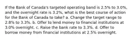 If the Bank of Canada's targeted operating band is 2.5% to 3.0%, and the overnight rate is 3.2%, what is the best course of action for the Bank of Canada to take? a. Change the target range to 2.8% to 3.3%. b. Offer to lend money to financial institutions at 3.0% overnight. c. Raise the bank rate to 3.3%. d. Offer to borrow money from financial institutions at 2.5% overnight.