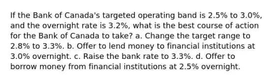 If the Bank of Canada's targeted operating band is 2.5% to 3.0%, and the overnight rate is 3.2%, what is the best course of action for the Bank of Canada to take? a. Change the target range to 2.8% to 3.3%. b. Offer to lend money to financial institutions at 3.0% overnight. c. Raise the bank rate to 3.3%. d. Offer to borrow money from financial institutions at 2.5% overnight.