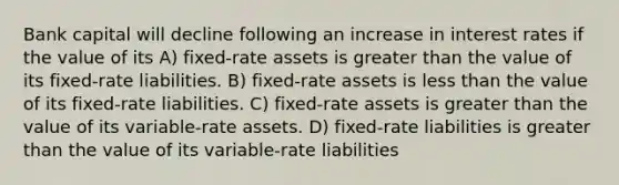 Bank capital will decline following an increase in interest rates if the value of its A) fixed-rate assets is greater than the value of its fixed-rate liabilities. B) fixed-rate assets is less than the value of its fixed-rate liabilities. C) fixed-rate assets is greater than the value of its variable-rate assets. D) fixed-rate liabilities is greater than the value of its variable-rate liabilities