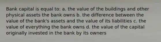 Bank capital is equal to: a. the value of the buildings and other physical assets the bank owns b. the difference between the value of the bank's assets and the value of its liabilities c. the value of everything the bank owns d. the value of the capital originally invested in the bank by its owners