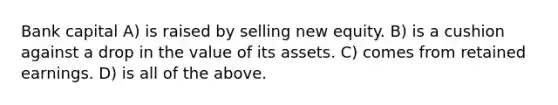 Bank capital A) is raised by selling new equity. B) is a cushion against a drop in the value of its assets. C) comes from retained earnings. D) is all of the above.