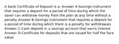 A bank Certificate of Deposit is a: Answer A-Savings instrument that requires a deposit for a period of time during which the saver can withdraw money from the plan at any time without a penalty Answer B-Savings instrument that requires a deposit for a period of time during which there is a penalty for withdrawals Answer C-Cash deposit in a savings account that earns interest Answer D-Certificate for deposits that are issued for half the face value