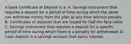 A bank Certificate of Deposit is a: A. Savings instrument that requires a deposit for a period of time during which the saver can withdraw money from the plan at any time without penalty B. Certificates of deposits that are issued for half the face value C. Savings instrument that requires a deposit for a specific period of time during which there is a penalty for withdrawals D. Cash deposit in a savings account that earns interest