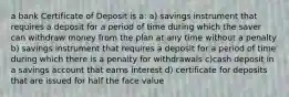 a bank Certificate of Deposit is a: a) savings instrument that requires a deposit for a period of time during which the saver can withdraw money from the plan at any time without a penalty b) savings instrument that requires a deposit for a period of time during which there is a penalty for withdrawals c)cash deposit in a savings account that earns interest d) certificate for deposits that are issued for half the face value