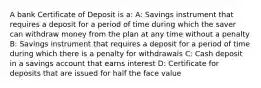 A bank Certificate of Deposit is a: A: Savings instrument that requires a deposit for a period of time during which the saver can withdraw money from the plan at any time without a penalty B: Savings instrument that requires a deposit for a period of time during which there is a penalty for withdrawals C: Cash deposit in a savings account that earns interest D: Certificate for deposits that are issued for half the face value