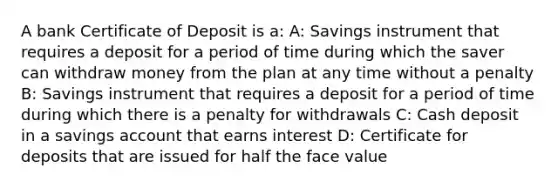 A bank Certificate of Deposit is a: A: Savings instrument that requires a deposit for a period of time during which the saver can withdraw money from the plan at any time without a penalty B: Savings instrument that requires a deposit for a period of time during which there is a penalty for withdrawals C: Cash deposit in a savings account that earns interest D: Certificate for deposits that are issued for half the face value