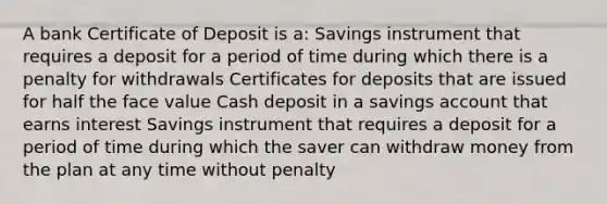 A bank Certificate of Deposit is a: Savings instrument that requires a deposit for a period of time during which there is a penalty for withdrawals Certificates for deposits that are issued for half the face value Cash deposit in a savings account that earns interest Savings instrument that requires a deposit for a period of time during which the saver can withdraw money from the plan at any time without penalty