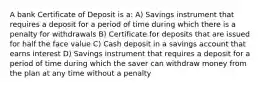 A bank Certificate of Deposit is a: A) Savings instrument that requires a deposit for a period of time during which there is a penalty for withdrawals B) Certificate for deposits that are issued for half the face value C) Cash deposit in a savings account that earns interest D) Savings instrument that requires a deposit for a period of time during which the saver can withdraw money from the plan at any time without a penalty