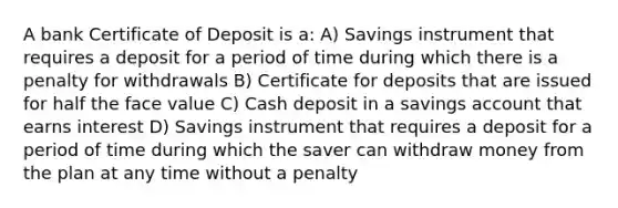 A bank Certificate of Deposit is a: A) Savings instrument that requires a deposit for a period of time during which there is a penalty for withdrawals B) Certificate for deposits that are issued for half the face value C) Cash deposit in a savings account that earns interest D) Savings instrument that requires a deposit for a period of time during which the saver can withdraw money from the plan at any time without a penalty