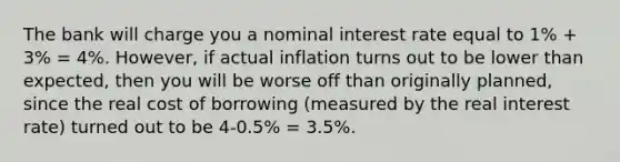 The bank will charge you a nominal interest rate equal to 1% + 3% = 4%. However, if actual inflation turns out to be lower than expected, then you will be worse off than originally planned, since the real cost of borrowing (measured by the real interest rate) turned out to be 4-0.5% = 3.5%.