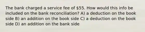 The bank charged a service fee of 55. How would this info be included on the bank reconciliation? A) a deduction on the book side B) an addition on the book side C) a deduction on the book side D) an addition on the bank side