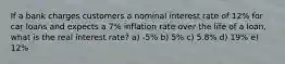 If a bank charges customers a nominal interest rate of 12% for car loans and expects a 7% inflation rate over the life of a loan, what is the real interest rate? a) -5% b) 5% c) 5.8% d) 19% e) 12%