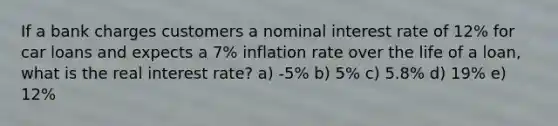 If a bank charges customers a nominal interest rate of 12% for car loans and expects a 7% inflation rate over the life of a loan, what is the real interest rate? a) -5% b) 5% c) 5.8% d) 19% e) 12%