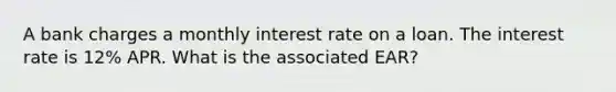 A bank charges a monthly interest rate on a loan. The interest rate is 12% APR. What is the associated EAR?