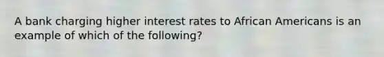 A bank charging higher interest rates to African Americans is an example of which of the following?