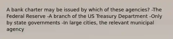 A bank charter may be issued by which of these agencies? -The Federal Reserve -A branch of the US Treasury Department -Only by state governments -In large cities, the relevant municipal agency